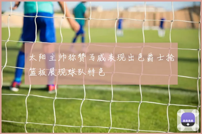太阳主帅称赞马威表现出色爵士抢篮板展现球队特色
