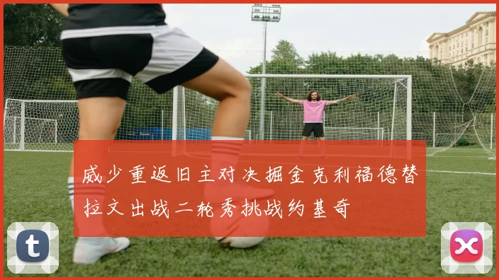威少重返旧主对决掘金克利福德替拉文出战二轮秀挑战约基奇