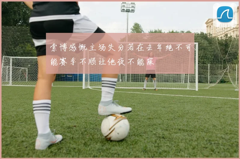 索博感慨主场失分若在去年绝不可能赛季不顺让他夜不能寐