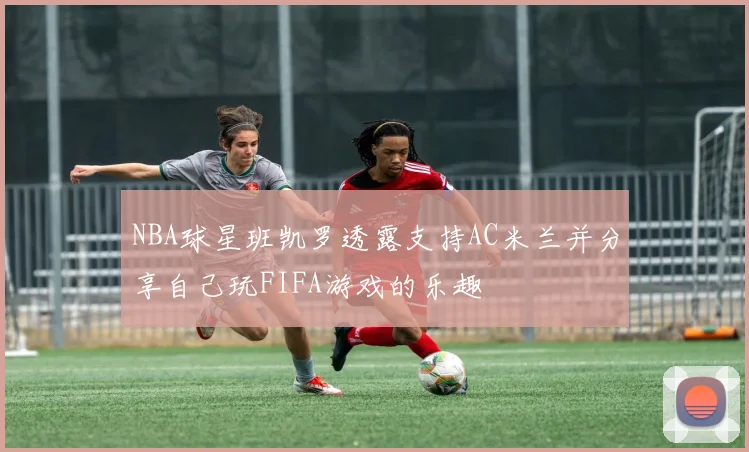 NBA球星班凯罗透露支持AC米兰并分享自己玩FIFA游戏的乐趣