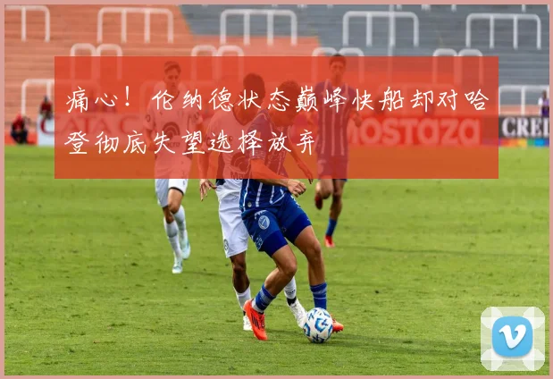 痛心!伦纳德状态巅峰快船却对哈登彻底失望选择放弃