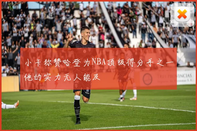 小卡称赞哈登为NBA顶级得分手之一他的实力无人能及