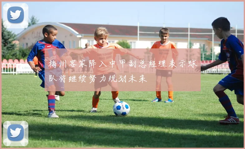 梅州客家降入中甲副总经理表示球队将继续努力规划未来