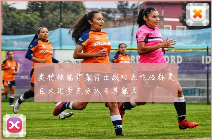 奥特称能背靠背出战对杰伦格林是巨大进步充分认可其能力