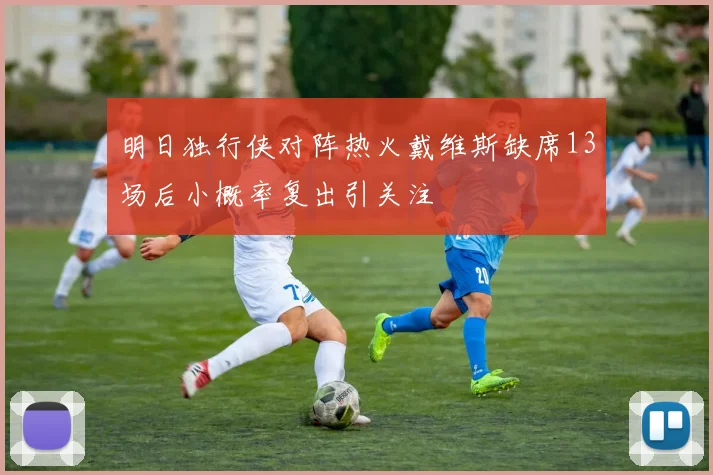 明日独行侠对阵热火戴维斯缺席13场后小概率复出引关注