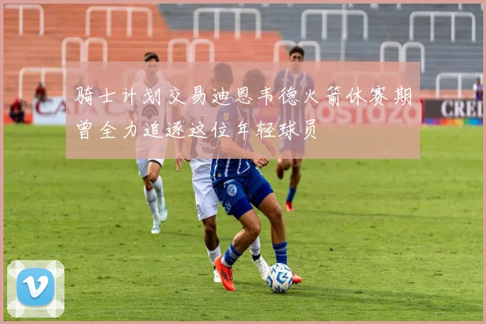 骑士计划交易迪恩韦德火箭休赛期曾全力追逐这位年轻球员