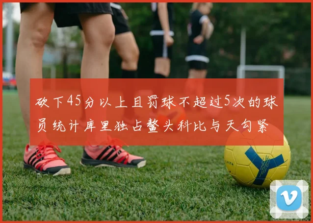 砍下45分以上且罚球不超过5次的球员统计库里独占鳌头科比与天勾紧随其后